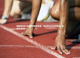 易胜博体育-欧洲足球豪强争霸：预选赛对决决定胜负，欧洲豪强球队